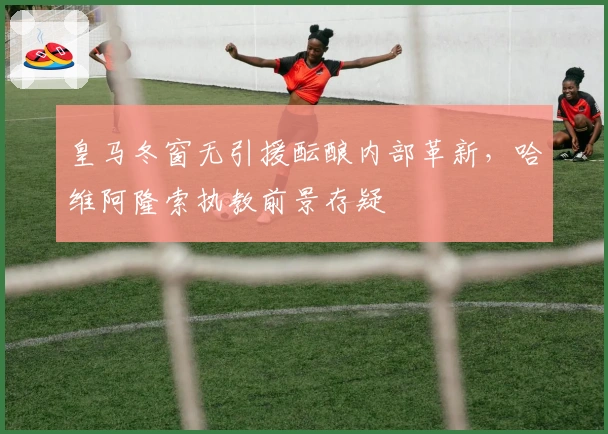 皇马冬窗无引援酝酿内部革新，哈维阿隆索执教前景存疑