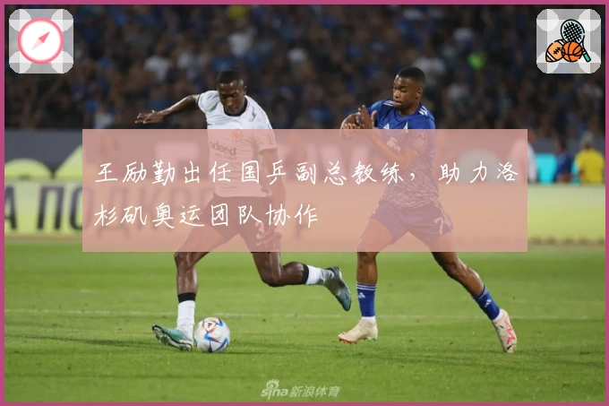 王励勤出任国乒副总教练，助力洛杉矶奥运团队协作