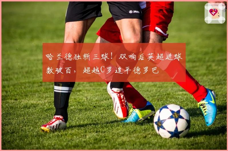 哈兰德独斩三球！双响后英超进球数破百，超越C罗追平德罗巴