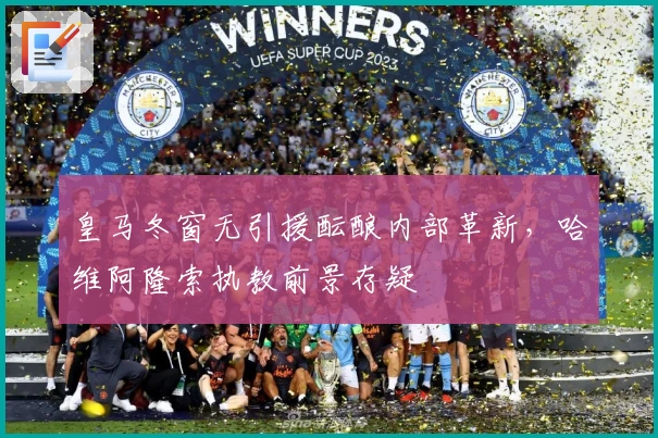 皇马冬窗无引援酝酿内部革新，哈维阿隆索执教前景存疑